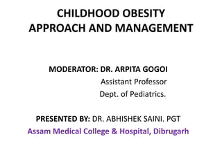 CHILDHOOD OBESITY
APPROACH AND MANAGEMENT
MODERATOR: DR. ARPITA GOGOI
Assistant Professor
Dept. of Pediatrics.
PRESENTED BY: DR. ABHISHEK SAINI. PGT
Assam Medical College & Hospital, Dibrugarh

 