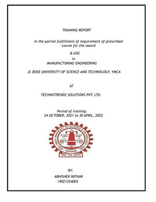 TRAINING REPORT
In the partial fulfillment of requirement of prescribed
course for the award
B.VOC
In
MANUFACTURING ENGINEERING
JC BOSE UNIVERSITY OF SCIENCE AND TECHNOLOGY, YMCA
AT
TECHNOTRENDZ SOLUTIONS PVT. LTD.
Period of training:
24 OCTOBER, 2021 to 30 APRIL, 2022
BY:
ABHISHEK PATHAK
19021254003
 