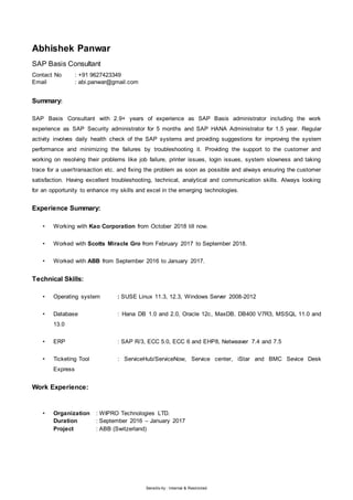 Sensitiv ity : Internal & Restricted
Abhishek Panwar
SAP Basis Consultant
Contact No : +91 9627423349
Email : abi.panwar@gmail.com
Summary:
SAP Basis Consultant with 2.9+ years of experience as SAP Basis administrator including the work
experience as SAP Security administrator for 5 months and SAP HANA Administrator for 1.5 year. Regular
activity involves daily health check of the SAP systems and providing suggestions for improving the system
performance and minimizing the failures by troubleshooting it. Providing the support to the customer and
working on resolving their problems like job failure, printer issues, login issues, system slowness and taking
trace for a user/transaction etc. and fixing the problem as soon as possible and always ensuring the customer
satisfaction. Having excellent troubleshooting, technical, analytical and communication skills. Always looking
for an opportunity to enhance my skills and excel in the emerging technologies.
Experience Summary:
• Working with Kao Corporation from October 2018 till now.
• Worked with Scotts Miracle Gro from February 2017 to September 2018.
• Worked with ABB from September 2016 to January 2017.
Technical Skills:
• Operating system : SUSE Linux 11.3, 12.3, Windows Server 2008-2012
• Database : Hana DB 1.0 and 2.0, Oracle 12c, MaxDB, DB400 V7R3, MSSQL 11.0 and
13.0
• ERP : SAP R/3, ECC 5.0, ECC 6 and EHP8, Netweaver 7.4 and 7.5
• Ticketing Tool : ServiceHub/ServiceNow, Service center, iStar and BMC Sevice Desk
Express
Work Experience:
• Organization : WIPRO Technologies LTD.
Duration : September 2016 – January 2017
Project : ABB (Switzerland)
 