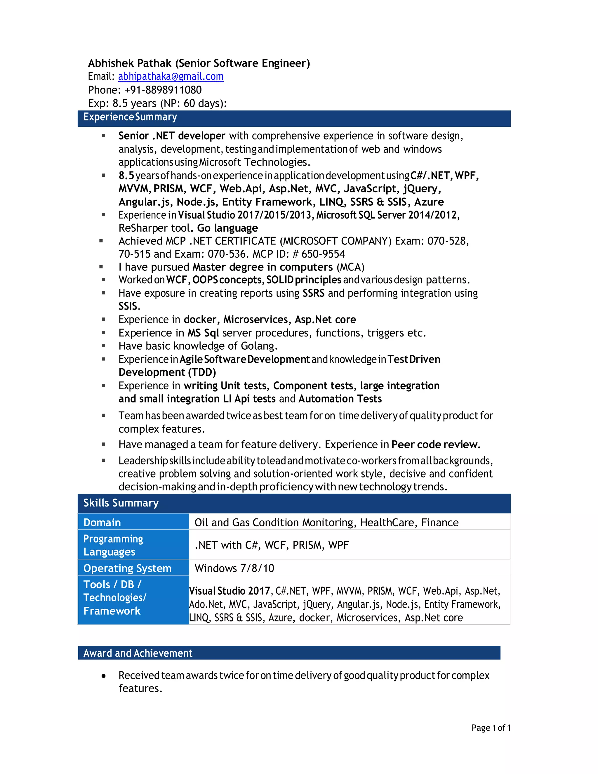 Page 1of1
Abhishek Pathak (Senior Software Engineer)
Email: abhipathaka@gmail.com
Phone: +91-8898911080
Exp: 8.5 years (NP: 60 days):
ExperienceSummary
 Senior .NET developer with comprehensive experience in software design,
analysis, development,testingandimplementationof web and windows
applicationsusingMicrosoft Technologies.
 8.5yearsofhands-onexperienceinapplicationdevelopmentusingC#/.NET,WPF,
MVVM,PRISM, WCF, Web.Api, Asp.Net, MVC, JavaScript, jQuery,
Angular.js, Node.js, Entity Framework, LINQ, SSRS & SSIS, Azure
 Experience inVisual Studio 2017/2015/2013,Microsoft SQL Server 2014/2012,
ReSharper tool. Go language
 Achieved MCP .NET CERTIFICATE (MICROSOFT COMPANY) Exam: 070-528,
70-515 and Exam: 070-536. MCP ID: # 650-9554
 I have pursued Master degree in computers (MCA)
 WorkedonWCF,OOPSconcepts,SOLIDprinciples andvariousdesign patterns.
 Have exposure in creating reports using SSRS and performing integration using
SSIS.
 Experience in docker, Microservices, Asp.Net core
 Experience in MS Sql server procedures, functions, triggers etc.
 Have basic knowledge of Golang.
 ExperienceinAgileSoftwareDevelopmentandknowledgeinTestDriven
Development (TDD)
 Experience in writing Unit tests, Component tests, large integration
and small integration LI Api tests and Automation Tests
 Teamhasbeenawarded twiceasbestteamfor on timedeliveryofqualityproduct for
complex features.
 Have managed a team for feature delivery. Experience in Peer code review.
 Leadershipskillsincludeabilitytoleadandmotivateco-workersfromallbackgrounds,
creative problem solving and solution-oriented work style, decisive and confident
decision-makingandin-depthproficiencywithnewtechnologytrends.
Skills Summary
Domain Oil and Gas Condition Monitoring, HealthCare, Finance
Programming
Languages
.NET with C#, WCF, PRISM, WPF
Operating System Windows 7/8/10
Tools / DB /
Technologies/
Framework
Visual Studio 2017, C#.NET, WPF, MVVM, PRISM, WCF, Web.Api, Asp.Net,
Ado.Net, MVC, JavaScript, jQuery, Angular.js, Node.js, Entity Framework,
LINQ, SSRS & SSIS, Azure, docker, Microservices, Asp.Net core
Award and Achievement
 Receivedteamawardstwiceforontimedelivery ofgoodqualityproductfor complex
features.
 
