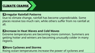 CLIMATE CHANGE
Irregular Rainfall Patterns
1️
1️
⃣
Due to climate change, rainfall has become unpredictable. Some
places receive too much rain, while others suffer from no rainfall at
all.
Increase in Heat Waves and Cold Waves
2️
⃣
Extreme temperatures are becoming more common. Summers are
getting hotter and winters are becoming unusually colder in many
regions.
More Cyclones and Storms
3️
3️
⃣
Rising ocean temperatures increase the power of cyclones and
 