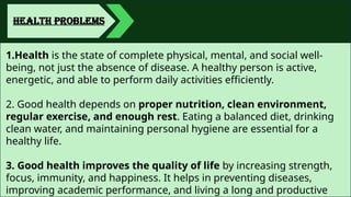 HEALTH PROBLEMS
1.Health is the state of complete physical, mental, and social well-
being, not just the absence of disease. A healthy person is active,
energetic, and able to perform daily activities efficiently.
2. Good health depends on proper nutrition, clean environment,
regular exercise, and enough rest. Eating a balanced diet, drinking
clean water, and maintaining personal hygiene are essential for a
healthy life.
3. Good health improves the quality of life by increasing strength,
focus, immunity, and happiness. It helps in preventing diseases,
improving academic performance, and living a long and productive
 