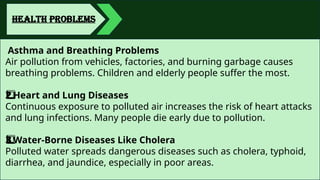 HEALTH PROBLEMS
Asthma and Breathing Problems
Air pollution from vehicles, factories, and burning garbage causes
breathing problems. Children and elderly people suffer the most.
Heart and Lung Diseases
2️
2️
⃣
Continuous exposure to polluted air increases the risk of heart attacks
and lung infections. Many people die early due to pollution.
Water-Borne Diseases Like Cholera
3️
3️
⃣
Polluted water spreads dangerous diseases such as cholera, typhoid,
diarrhea, and jaundice, especially in poor areas.
 