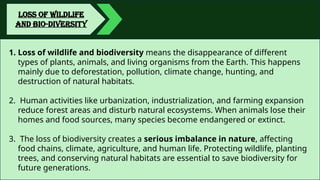 LOSS OF WILDLIFE
AND BIO-DIVERSITY
1. Loss of wildlife and biodiversity means the disappearance of different
types of plants, animals, and living organisms from the Earth. This happens
mainly due to deforestation, pollution, climate change, hunting, and
destruction of natural habitats.
2. Human activities like urbanization, industrialization, and farming expansion
reduce forest areas and disturb natural ecosystems. When animals lose their
homes and food sources, many species become endangered or extinct.
3. The loss of biodiversity creates a serious imbalance in nature, affecting
food chains, climate, agriculture, and human life. Protecting wildlife, planting
trees, and conserving natural habitats are essential to save biodiversity for
future generations.
 