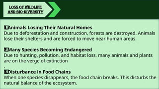 LOSS OF WILDLIFE
AND BIO-DIVERSITY
Animals Losing Their Natural Homes
1️
1️
⃣
Due to deforestation and construction, forests are destroyed. Animals
lose their shelters and are forced to move near human areas.
Many Species Becoming Endangered
2️
2️
⃣
Due to hunting, pollution, and habitat loss, many animals and plants
are on the verge of extinction
.
Disturbance in Food Chains
3️
3️
⃣
When one species disappears, the food chain breaks. This disturbs the
natural balance of the ecosystem.
 