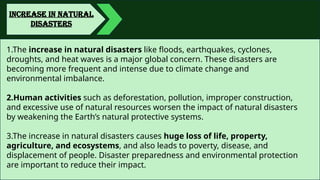INCREASE IN NATURAL
DISASTERS
1.The increase in natural disasters like floods, earthquakes, cyclones,
droughts, and heat waves is a major global concern. These disasters are
becoming more frequent and intense due to climate change and
environmental imbalance.
2.Human activities such as deforestation, pollution, improper construction,
and excessive use of natural resources worsen the impact of natural disasters
by weakening the Earth’s natural protective systems.
3.The increase in natural disasters causes huge loss of life, property,
agriculture, and ecosystems, and also leads to poverty, disease, and
displacement of people. Disaster preparedness and environmental protection
are important to reduce their impact.
 