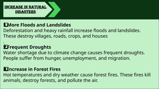 INCREASE IN NATURAL
DISASTERS
More Floods and Landslides
1️
1️
⃣
Deforestation and heavy rainfall increase floods and landslides.
These destroy villages, roads, crops, and houses
.
Frequent Droughts
2️
2️
⃣
Water shortage due to climate change causes frequent droughts.
People suffer from hunger, unemployment, and migration.
Increase in Forest Fires
3️
3️
⃣
Hot temperatures and dry weather cause forest fires. These fires kill
animals, destroy forests, and pollute the air.
 