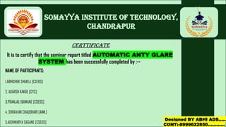 Somayya Institute of Technology,
Chandrapur
CERTTIFICATE
It is to certify that the seminar report titled AUTOMATIC ANTY GLARE
SYSTEM has been successfully completed by :--
NAME OF PARTICIPANTS:
1.ABHISHEK SHUKLA [CSEDS]
2. ADARSH KAKDE [CYS]
3.PRANJALI BAWANE [CSEDS]
4. SHRAVANI CHAUDHARI [AIML]
5.AISHWARYA SAGANE [CSEDS]
Designed BY ABHI ADS……
CONT:-8999622850…………
 
