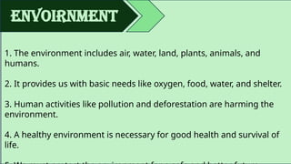 envoirnment
1. The environment includes air, water, land, plants, animals, and
humans.
2. It provides us with basic needs like oxygen, food, water, and shelter.
3. Human activities like pollution and deforestation are harming the
environment.
4. A healthy environment is necessary for good health and survival of
life.
 