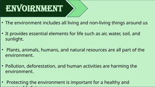 envoirnment
• The environment includes all living and non-living things around us
• It provides essential elements for life such as air, water, soil, and
sunlight.
• Plants, animals, humans, and natural resources are all part of the
environment.
• Pollution, deforestation, and human activities are harming the
environment.
• Protecting the environment is important for a healthy and
 