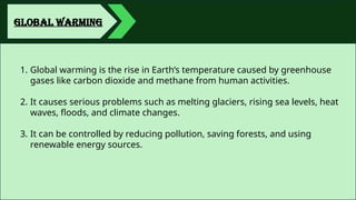 GLOBAL WARMING
1. Global warming is the rise in Earth’s temperature caused by greenhouse
gases like carbon dioxide and methane from human activities.
2. It causes serious problems such as melting glaciers, rising sea levels, heat
waves, floods, and climate changes.
3. It can be controlled by reducing pollution, saving forests, and using
renewable energy sources.
 