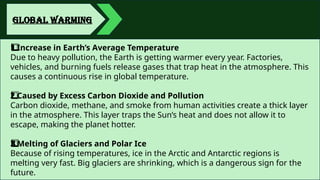 GLOBAL WARMING
Increase in Earth’s Average Temperature
1️
1️
⃣
Due to heavy pollution, the Earth is getting warmer every year. Factories,
vehicles, and burning fuels release gases that trap heat in the atmosphere. This
causes a continuous rise in global temperature.
Caused by Excess Carbon Dioxide and Pollution
2️
⃣
Carbon dioxide, methane, and smoke from human activities create a thick layer
in the atmosphere. This layer traps the Sun’s heat and does not allow it to
escape, making the planet hotter.
Melting of Glaciers and Polar Ice
3️
3️
⃣
Because of rising temperatures, ice in the Arctic and Antarctic regions is
melting very fast. Big glaciers are shrinking, which is a dangerous sign for the
future.
 