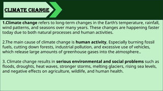 CLIMATE CHANGE
1.Climate change refers to long-term changes in the Earth’s temperature, rainfall,
wind patterns, and seasons over many years. These changes are happening faster
today due to both natural processes and human activities.
2.The main cause of climate change is human activity, Especially burning fossil
fuels, cutting down forests, industrial pollution, and excessive use of vehicles,
which release large amounts of greenhouse gases into the atmosphere..
3. Climate change results in serious environmental and social problems such as
floods, droughts, heat waves, stronger storms, melting glaciers, rising sea levels,
and negative effects on agriculture, wildlife, and human health.
 