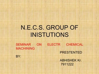 N.E.C.S. GROUP OF
INISTUTIONS
SEMINAR ON ELECTR CHEMICAL
MACHINING
PRESTENTED
BY:
ABHISHEK Kr.
7911222
 