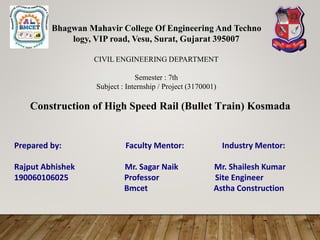 Bhagwan Mahavir College Of Engineering And Techno
logy, VIP road, Vesu, Surat, Gujarat 395007
CIVIL ENGINEERING DEPARTMENT
Semester : 7th
Subject : Internship / Project (3170001)
Construction of High Speed Rail (Bullet Train) Kosmada
Prepared by: Faculty Mentor: Industry Mentor:
Rajput Abhishek Mr. Sagar Naik Mr. Shailesh Kumar
190060106025 Professor Site Engineer
Bmcet Astha Construction
 