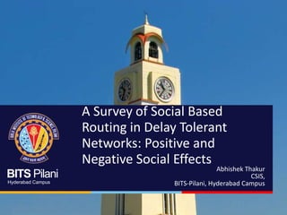 BITS Pilani
Hyderabad Campus
A Survey of Social Based
Routing in Delay Tolerant
Networks: Positive and
Negative Social Effects
Abhishek Thakur
CSIS,
BITS-Pilani, Hyderabad Campus
 