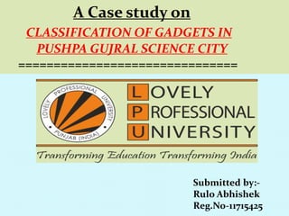 A Case study on
CLASSIFICATION OF GADGETS IN
PUSHPA GUJRAL SCIENCE CITY
===============================
Submitted by:-
Rulo Abhishek
Reg.No-11715425
 