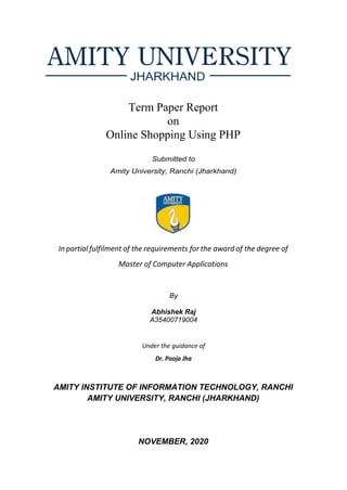 Term Paper Report
on
Online Shopping Using PHP
Submitted to
Amity University, Ranchi (Jharkhand)
In partial fulfilment of the requirements for the award of the degree of
Master of Computer Applications
By
Abhishek Raj
A35400719004
Under the guidance of
Dr. Pooja Jha
AMITY INSTITUTE OF INFORMATION TECHNOLOGY, RANCHI
AMITY UNIVERSITY, RANCHI (JHARKHAND)
NOVEMBER, 2020
 