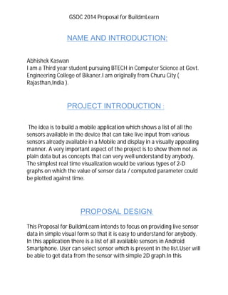 GSOC 2014 Proposal for BuildmLearn
NAME AND INTRODUCTION:
Abhishek Kaswan
I am a Third year student pursuing BTECH in Computer Science at Govt.
Engineering College of Bikaner.I am originally from Churu City (
Rajasthan,India ).
PROJECT INTRODUCTION :
The idea is to build a mobile application which shows a list of all the
sensors available in the device that can take live input from various
sensors already available in a Mobile and display in a visually appealing
manner. A very important aspect of the project is to show them not as
plain data but as concepts that can very well understand by anybody.
The simplest real time visualization would be various types of 2-D
graphs on which the value of sensor data / computed parameter could
be plotted against time.
PROPOSAL DESIGN:
This Proposal for BuildmLearn intends to focus on providing live sensor
data in simple visual form so that it is easy to understand for anybody.
In this application there is a list of all available sensors in Android
Smartphone. User can select sensor which is present in the list.User will
be able to get data from the sensor with simple 2D graph.In this
 