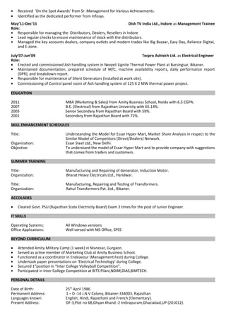 • Received ‘On the Spot Awards’ from Sr. Management for Various Achievements.
• Identified as the dedicated performer from Infosys.
May’11-Dec’11 Dish TV India Ltd., Indore as Management Trainee
Role:
• Responsible for managing the Distributors, Dealers, Resellers in Indore
• Lead regular checks to ensure maintenance of stock with the distributors.
• Managed the key accounts dealers, company outlets and modern trades like Big Bazaar, Easy Day, Reliance Digital,
and E-zone.
July’07-Jun’09 Tecpro Ashtech Ltd. as Electrical Engineer
Role:
• Erected and commissioned Ash handling system in Nevyeli Lignite Thermal Power Plant at Barsingsar, Bikaner.
• Maintained documentation, prepared schedule of M/C, machine availability reports, daily performance report
(DPR), and breakdown report.
• Responsible for maintenance of Silent Generators (installed at work site).
• Commissioning of Control panel room of Ash handling system of 125 X 2 MW thermal power project.
EDUCATION
2011 MBA (Marketing & Sales) from Amity Business School, Noida with 6.5 CGPA.
2007 B.E. (Electrical) from Rajasthan University with 65.14%.
2003 Senior Secondary from Rajasthan Board with 59%.
2001 Secondary from Rajasthan Board with 72%.
SKILL ENHANCEMENT SCHEDULES
Title: Understanding the Model for Essar Hyper Mart, Market Share Analysis in respect to the
Similar Model of Competitors (Direct/Dealers) Network.
Organization: Essar Steel Ltd., New Delhi.
Objective: To understand the model of Essar Hyper Mart and to provide company with suggestions
that comes from traders and customers.
SUMMER TRAINING
Title: Manufacturing and Repairing of Generator, Induction Motor.
Organization: Bharat Heavy Electricals Ltd., Haridwar.
Title: Manufacturing, Repairing and Testing of Transformers.
Organization: Rahul Transformers Pvt. Ltd., Bikaner.
ACCOLADES
• Cleared Govt. PSU (Rajasthan State Electricity Board) Exam 2 times for the post of Junior Engineer.
IT SKILLS
Operating Systems: All Windows versions
Office Applications: Well versed with MS Office, SPSS
BEYOND CURRICULUM
• Attended Amity Military Camp (1 week) in Manesar, Gurgaon.
• Served as active member of Marketing Club at Amity Business School.
• Functioned as a coordinator in Endeavour (Management Fest) during College.
• Undertook paper presentations on ‘Electrical Technology’ during College.
• Secured 1st
position in “Inter College Volleyball Competition”.
• Participated in Inter College Competition at BITS Pilani,NDIM,DIAS,BIMTECH.
PERSONAL DETAILS
Date of Birth: 25th
April 1986
Permanent Address: 1 – D -14 J.N.V Colony, Bikaner-334003, Rajasthan
Languages known: English, Hindi, Rajasthani and French (Elementary).
Present Address: GF-3,Plot no 68,Ghyan Khand -2 Indirapuram,Ghaziabad,UP (201012).
 