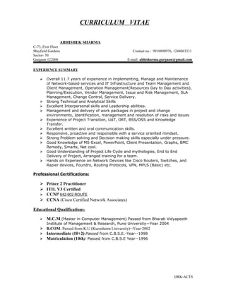 CURRICULUM VITAE
ABHISHEK SHARMA
C-73, First Floor
Mayfield Gardens Contact no.: 9910890976, 1244063331
Sector- 50
Gurgaon 122008 E-mail: abhisharma.gurgaon@gmail.com
EXPERIENCE SUMMARY
 Overall 11.7 years of experience in implementing, Manage and Maintenance
of Network-based services and IT Infrastructure and Team Management and
Client Management, Operation Management(Resources Day to Day activities),
Planning/Execution, Vendor Management, Issue and Risk Management, SLA
Management, Change Control, Service Delivery.
 Strong Technical and Analytical Skills
 Excellent Interpersonal skills and Leadership abilities.
 Management and delivery of work packages in project and change
environments, Identification, management and resolution of risks and issues
 Experience of Project Transition, UAT, ORT, BSS/OSS and Knowledge
Transfer.
 Excellent written and oral communication skills.
 Responsive, proactive and responsible with a service oriented mindset.
 Strong Problem solving and Decision making skills especially under pressure.
 Good Knowledge of MS-Excel, PowerPoint, Client Presentation, Graphs, BMC
Remedy, Smarts, Net cool.
 Good Understanding of Project Life Cycle and mythologies, End to End
Delivery of Project, Arranged training for a team.
 Hands on Experience on Network Devices like Cisco Routers, Switches, and
Rapier devices, Foundry, Routing Protocols, VPN, MPLS (Basic) etc.
Professional Certifications:
 Prince 2 Practitioner
 ITIL V3 Certified
 CCNP 642-902 ROUTE
 CCNA (Cisco Certified Network Associates)
Educational Qualifications:
 M.C.M (Master in Computer Management) Passed from Bharati Vidyapeeth
Institute of Management & Research, Pune University—Year 2004
 B.COM: Passed from K.U (Kurushetra University)--Year-2002
 Intermediate (10+2):Passed from C.B.S.E.-Year--1998
 Matriculation (10th): Passed from C.B.S.E Year--1996
DRK-ACTS
 