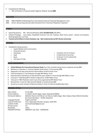 • Completed the following:
o NSE certification in financial market ‘Beginner Module’ during 2008
EDUCATION
2009 MBA (FINANCE & Marketing) from International School of Corporate Management, Pune
2006 B.Com. (Accounting, Business Administration) from University of Rajasthan, Rajasthan
IT SKILLS
• Operating Systems: MS – DOS and Windows 2000/ XP/2007/2010, MS Office
• Software Packages: Lotus Notes, PeopleSoft Financial, Tran star, Outlook, ,Main frame system , Exshare and Analytics
Banking Application and Tally
• Trained and Certified on Oracle Database 11g – SQL Fundamentals by NIIT (Oracle University)
TRAININGS
• Completed training sessions:-
o Capital Market and Its Instruments
o Corporate Actions
o Derivatives
o Swift
o Bond
o Life Cycle of Trade
o
o Custodian and its Functions
o Fundamental of securities
o Corporate Trust Fundamental
o Team Dynamic
SOCIAL ENGAGEMENTS
• Visited Malaysia for International Business Study Tour that included visiting various companies during 2009
• Worked as a volunteer in ‘Common Wealth Youth Games’ in Pune during 2008
• Organized a one day social work for blind children at blind school, Pune
• Took Participation in Tree Plantation through BNY Mellon, Pune
• Volunteered for distribution of cloth & food for poor children in Pune through BNY Mellon, Pune
• Took part in ‘Well-Being 90*5 Health’s Programme’ at BNY Mellon Pune
• Took part in TREE Plantation event many times organized by BNY Mellon Pune
• Received the 1st
prize for ‘Best Scientific Model’ at school during 2000
• Served as an active member of National Student's Union of India during (Bharatpur Raj.)
PERSONAL DETAILS
Date of Birth: 07-10-1986
Present Address: 2-3-64/53, Shanthi Nagar Uppal, Hyderabad 500039
Permanent Address: Abhishek Sharma S/O Murari Lal Sharma, Radha Nagar, Near Golpura Road, Behind HeeraDas
Bus Stand, Bharatpur – 321001, Rajasthan
Languages Known: English and Hindi
Location Preference: Pune, Hyderabad, Mumbai, Gurgaon, Delhi NCR
LinkedIn Profile: sharma2412abhi@gmail.com
Driving License Yes
Nationality Indian
PASSPORT DETAILS G8829347, Exp. Date – 03/08/2018
 