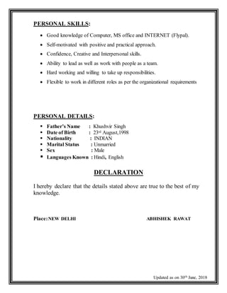 Updated as on 30th June, 2018
PERSONAL SKILLS:
 Good knowledge of Computer, MS office and INTERNET (Flypal).
 Self-motivated with positive and practical approach.
 Confidence, Creative and Interpersonal skills.
 Ability to lead as well as work with people as a team.
 Hard working and willing to take up responsibilities.
 Flexible to work in different roles as per the organizational requirements
PERSONAL DETAILS:
 Father’s Name : Khushvir Singh
 Date of Birth : 23rd August,1998
 Nationality : INDIAN
 Marital Status : Unmarried
 Sex : Male
 Languages Known : Hindi, English
DECLARATION
I hereby declare that the details stated above are true to the best of my
knowledge.
Place:NEW DELHI ABHISHEK RAWAT
 