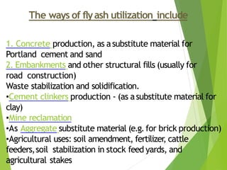 The ways of flyash utilization include
1. Concrete production, as asubstitute material for
Portland cement and sand
2. Embankments and other structural fills (usually for
road construction)
Waste stabilization and solidification.
•Cement clinkers production - (as asubstitute material for
clay)
•Mine reclamation
•As Aggregate substitute material (e.g.for brick production)
•Agricultural uses: soil amendment, fertilizer, cattle
feeders,soil stabilization in stock feed yards, and
agricultural stakes
 
