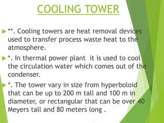 COOLING TOWER
 **. Cooling towers are heat removal devices
used to transfer process waste heat to the
atmosphere.
 *. In thermal power plant it is used to cool
the circulation water which comes out of the
condenser.
 *. The tower vary in size from hyperboloid
that can be up to 200 m tall and 100 m in
diameter, or rectangular that can be over 40
Meyers tall and 80 meters long .
 