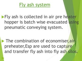 Fly ash system
Fly ash is collected in air pre heater
hopper is batch wise evacuated using
pneumatic conveying system.
 The combination of economiser,air-
preheater,Esp are used to capture
and transfer fly ash into fly ash silos.

 