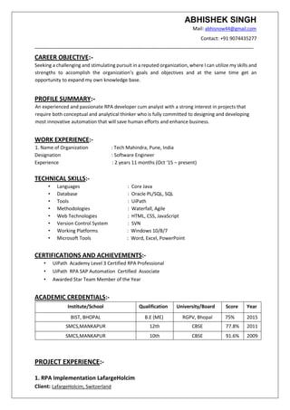ABHISHEK SINGH
Mail: abhisnow44@gmail.com
Contact: +91 9074435277
__________________________________________________________________________________
CAREER OBJECTIVE:-
Seeking a challenging and stimulating pursuit in a reputed organization, where I can utilize my skills and
strengths to accomplish the organization’s goals and objectives and at the same time get an
opportunity to expand my own knowledge base.
PROFILE SUMMARY:-
An experienced and passionate RPA developer cum analyst with a strong interest in projects that
require both conceptual and analytical thinker who is fully committed to designing and developing
most innovative automation that will save human efforts and enhance business.
WORK EXPERIENCE:-
1. Name of Organization : Tech Mahindra, Pune, India
Designation : Software Engineer
Experience : 2 years 11 months (Oct ‘15 – present)
TECHNICAL SKILLS:-
• Languages : Core Java
• Database : Oracle PL/SQL, SQL
• Tools : UiPath
• Methodologies : Waterfall, Agile
• Web Technologies : HTML, CSS, JavaScript
• Version Control System : SVN
• Working Platforms : Windows 10/8/7
• Microsoft Tools : Word, Excel, PowerPoint
CERTIFICATIONS AND ACHIEVEMENTS:-
• UiPath Academy Level 3 Certified RPA Professional
• UiPath RPA SAP Automation Certified Associate
• Awarded Star Team Member of the Year
ACADEMIC CREDENTIALS:-
Institute/School Qualification University/Board Score Year
BIST, BHOPAL B.E (ME) RGPV, Bhopal 75% 2015
SMCS,MANKAPUR 12th CBSE 77.8% 2011
SMCS,MANKAPUR 10th CBSE 91.6% 2009
PROJECT EXPERIENCE:-
1. RPA Implementation LafargeHolcim
Client: LafargeHolcim, Switzerland
 