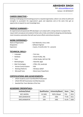 ABHISHEK SINGH
Mail: abhisnow44@gmail.com
Contact: +91 9074435277
__________________________________________________________________________________
CAREER OBJECTIVE:-
Seeking a challenging and stimulating pursuit in a reputed organization, where I can utilize my skills and
strengths to accomplish the organization’s goals and objectives and at the same time get an
opportunity to expand my own knowledge base.
PROFILE SUMMARY:-
An experienced and passionate RPA developer cum analyst with a strong interest in projects that
require both conceptual and analytical thinker who is fully committed to designing and developing
most innovative automation that will save human efforts and enhance business.
WORK EXPERIENCE:-
Name of Organization : Tech Mahindra, Pune, India
Designation : Software Engineer
Experience : 3 years, 4 months (Oct ‘15 – present)
TECHNICAL SKILLS:-
• Languages : Core Java
• Database : Oracle PL/SQL, SQL
• Tools : UiPath Studio, SAP GUI 730
• Methodologies : Waterfall, Agile
• Web Technologies : HTML, CSS, JavaScript
• Version Control System : SVN
• Working Platforms : Windows 10/8/7
• Microsoft Tools : Word, Excel, PowerPoint
CERTIFICATIONS AND ACHIEVEMENTS:-
• UiPath Academy Level 3 Certified RPA Professional
• UiPath RPA SAP Automation Certified Associate
• Awarded Star Team Member of the Year
ACADEMIC CREDENTIALS:-
Institute/School Qualification University/Board Score Year
BIST, BHOPAL B.E (ME) RGPV, Bhopal 75% 2015
SMCS,MANKAPUR 12th CBSE 77.8% 2011
SMCS,MANKAPUR 10th CBSE 91.6% 2009
 