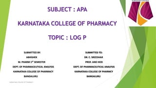 SUBJECT : APA
KARNATAKA COLLEGE OF PHARMACY
TOPIC : LOG P
SUBMITTED BY: SUBMITTED TO:
ABHISHEK DR. C. SREEDHAR
M. PHARM 1ST SEMESTER PROF. AND HOD
DEPT. OF PHARMACEUTICAL ANALYSIS DEPT. OF PHARMACEUTICAL ANALYSIS
KARNATAKA COLLEGE OF PHARMACY KARNATAKA COLLEGE OF PHARMCY
BANGALURU BANGALURU
KARNATAKA COLLEGE OF PHARMACY
1
 