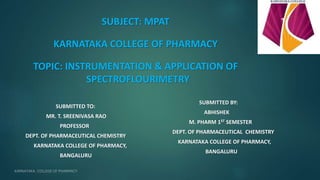 SUBJECT: MPAT
KARNATAKA COLLEGE OF PHARMACY
TOPIC: INSTRUMENTATION & APPLICATION OF
SPECTROFLOURIMETRY
SUBMITTED TO:
MR. T. SREENIVASA RAO
PROFESSOR
DEPT. OF PHARMACEUTICAL CHEMISTRY
KARNATAKA COLLEGE OF PHARMACY,
BANGALURU
SUBMITTED BY:
ABHISHEK
M. PHARM 1ST SEMESTER
DEPT. OF PHARMACEUTICAL CHEMISTRY
KARNATAKA COLLEGE OF PHARMACY,
BANGALURU
1
 