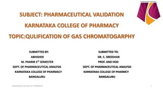 SUBJECT: PHARMACEUTICAL VALIDATION
KARNATAKA COLLEGE OF PHARMACY
TOPIC:QULIFICATION OF GAS CHROMATOGARPHY
SUBMITTED BY: SUBMITTED TO:
ABHISHEK DR. C. SREEDHAR
M. PHARM 1ST SEMESTER PROF. AND HOD
DEPT. OF PHARMACEUTICAL ANALYSIS DEPT. OF PHARMACEUTICAL ANALYSIS
KARNATAKA COLLEGE OF PHARMACY KARNATAKA COLLEGE OF PHARMCY
BANGALURU BANGALURU
KARNATAKA COLLEGE OF PHARMACY 1
 