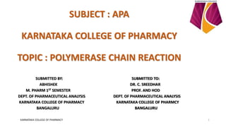 SUBJECT : APA
KARNATAKA COLLEGE OF PHARMACY
TOPIC : POLYMERASE CHAIN REACTION
SUBMITTED BY: SUBMITTED TO:
ABHISHEK DR. C. SREEDHAR
M. PHARM 1ST SEMESTER PROF. AND HOD
DEPT. OF PHARMACEUTICAL ANALYSIS DEPT. OF PHARMACEUTICAL ANALYSIS
KARNATAKA COLLEGE OF PHARMACY KARNATAKA COLLEGE OF PHARMCY
BANGALURU BANGALURU
KARNATAKA COLLEGE OF PHARMACY 1
 