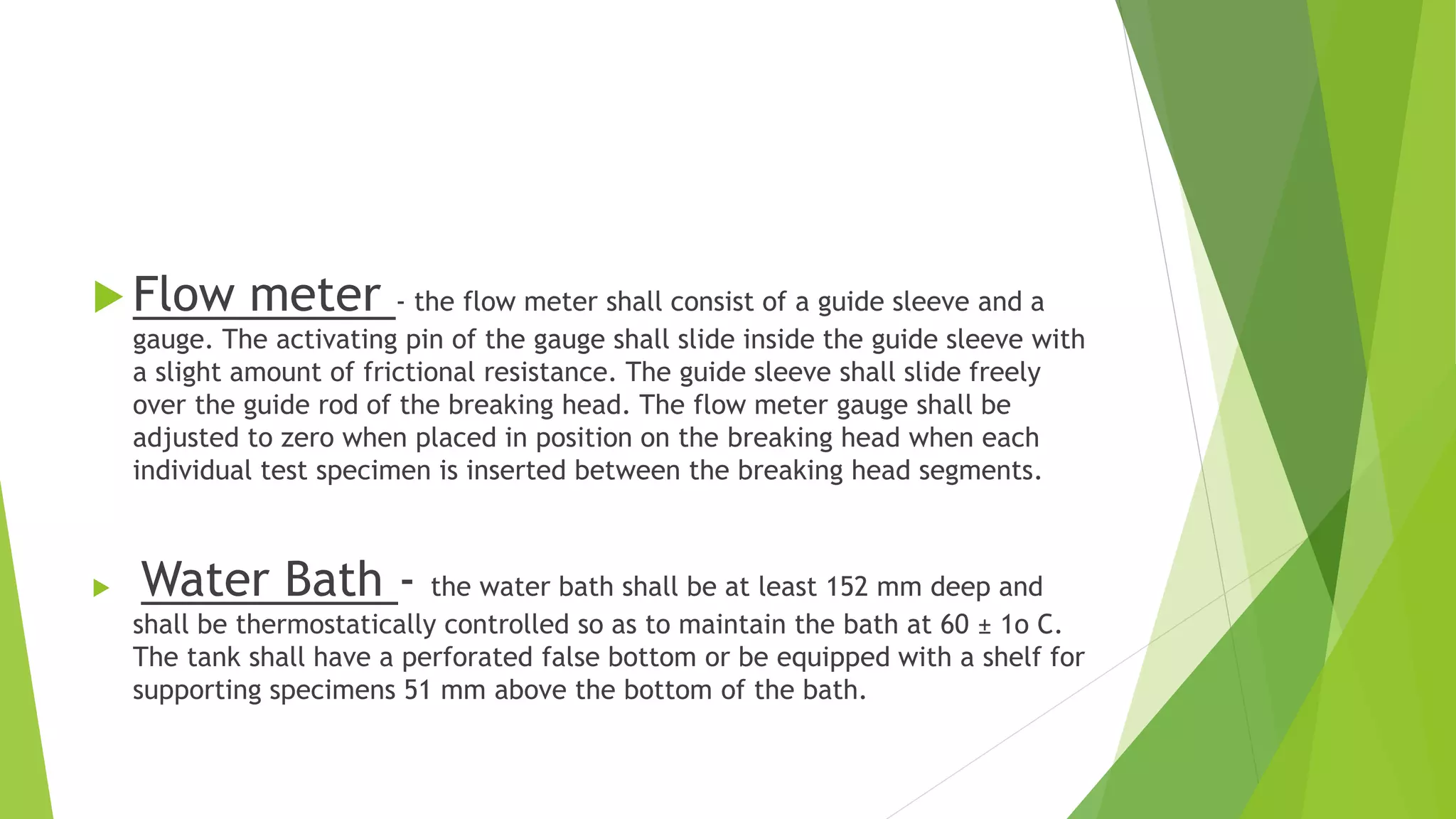  Flow meter - the flow meter shall consist of a guide sleeve and a
gauge. The activating pin of the gauge shall slide inside the guide sleeve with
a slight amount of frictional resistance. The guide sleeve shall slide freely
over the guide rod of the breaking head. The flow meter gauge shall be
adjusted to zero when placed in position on the breaking head when each
individual test specimen is inserted between the breaking head segments.
 Water Bath - the water bath shall be at least 152 mm deep and
shall be thermostatically controlled so as to maintain the bath at 60 ± 1o C.
The tank shall have a perforated false bottom or be equipped with a shelf for
supporting specimens 51 mm above the bottom of the bath.
 