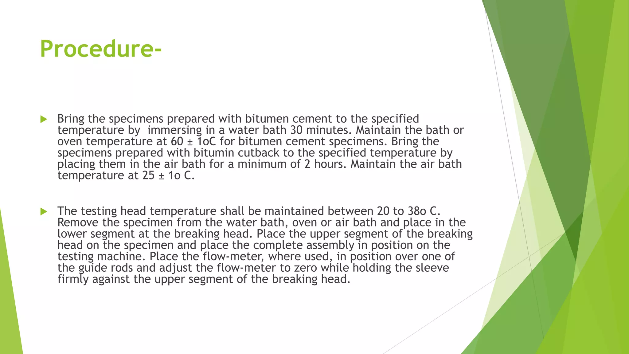 Procedure-
 Bring the specimens prepared with bitumen cement to the specified
temperature by immersing in a water bath 30 minutes. Maintain the bath or
oven temperature at 60 ± 1oC for bitumen cement specimens. Bring the
specimens prepared with bitumin cutback to the specified temperature by
placing them in the air bath for a minimum of 2 hours. Maintain the air bath
temperature at 25 ± 1o C.
 The testing head temperature shall be maintained between 20 to 38o C.
Remove the specimen from the water bath, oven or air bath and place in the
lower segment at the breaking head. Place the upper segment of the breaking
head on the specimen and place the complete assembly in position on the
testing machine. Place the flow-meter, where used, in position over one of
the guide rods and adjust the flow-meter to zero while holding the sleeve
firmly against the upper segment of the breaking head.
 