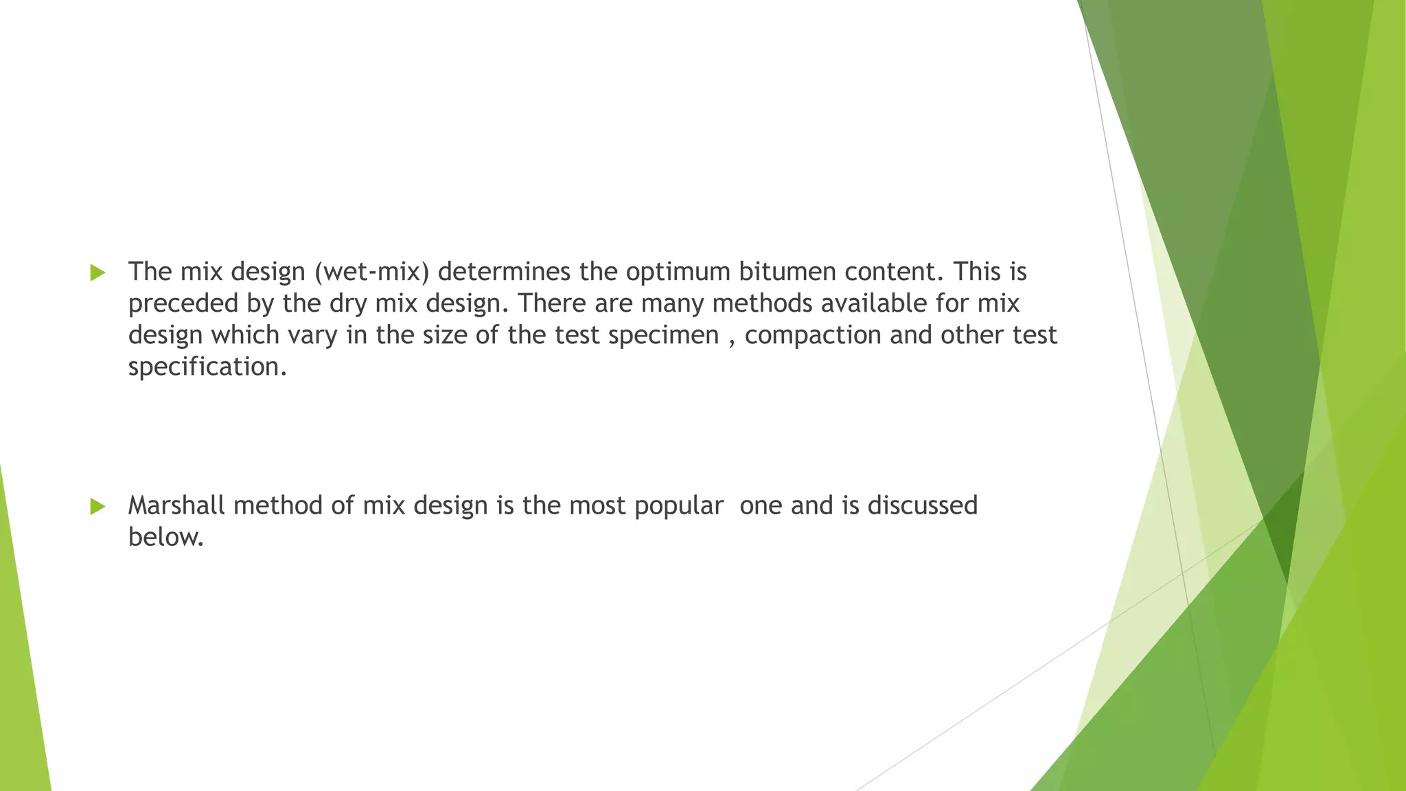  The mix design (wet-mix) determines the optimum bitumen content. This is
preceded by the dry mix design. There are many methods available for mix
design which vary in the size of the test specimen , compaction and other test
specification.
 Marshall method of mix design is the most popular one and is discussed
below.
 