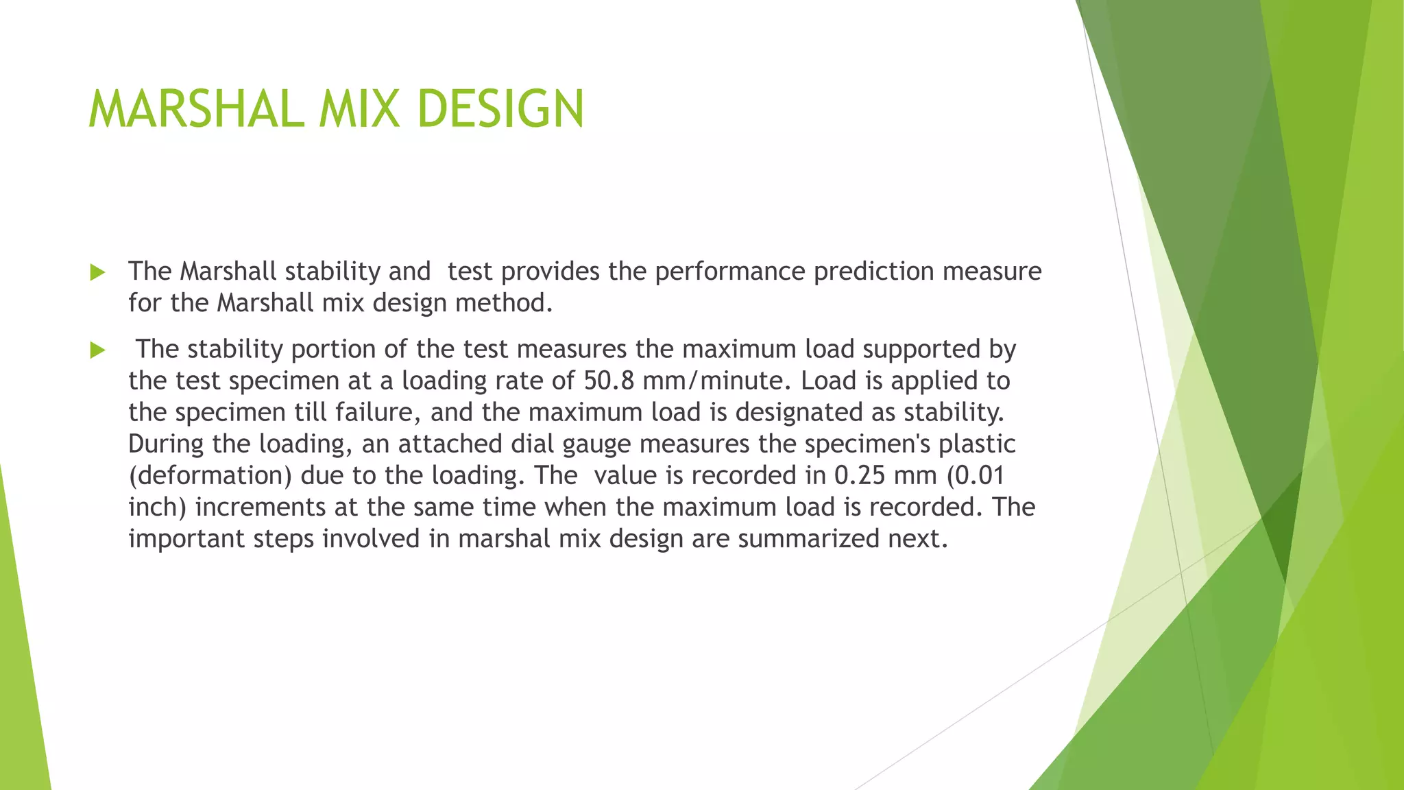 MARSHAL MIX DESIGN
 The Marshall stability and test provides the performance prediction measure
for the Marshall mix design method.
 The stability portion of the test measures the maximum load supported by
the test specimen at a loading rate of 50.8 mm/minute. Load is applied to
the specimen till failure, and the maximum load is designated as stability.
During the loading, an attached dial gauge measures the specimen's plastic
(deformation) due to the loading. The value is recorded in 0.25 mm (0.01
inch) increments at the same time when the maximum load is recorded. The
important steps involved in marshal mix design are summarized next.
 