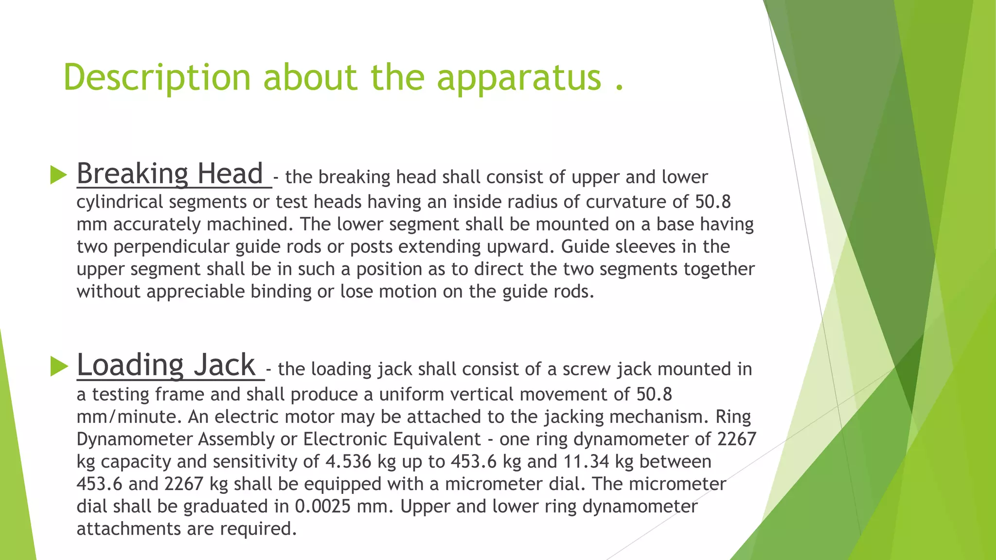 Description about the apparatus .
 Breaking Head - the breaking head shall consist of upper and lower
cylindrical segments or test heads having an inside radius of curvature of 50.8
mm accurately machined. The lower segment shall be mounted on a base having
two perpendicular guide rods or posts extending upward. Guide sleeves in the
upper segment shall be in such a position as to direct the two segments together
without appreciable binding or lose motion on the guide rods.
 Loading Jack - the loading jack shall consist of a screw jack mounted in
a testing frame and shall produce a uniform vertical movement of 50.8
mm/minute. An electric motor may be attached to the jacking mechanism. Ring
Dynamometer Assembly or Electronic Equivalent - one ring dynamometer of 2267
kg capacity and sensitivity of 4.536 kg up to 453.6 kg and 11.34 kg between
453.6 and 2267 kg shall be equipped with a micrometer dial. The micrometer
dial shall be graduated in 0.0025 mm. Upper and lower ring dynamometer
attachments are required.
 