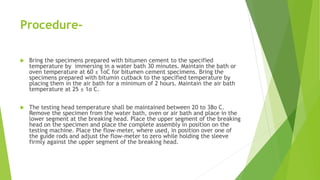Procedure-
 Bring the specimens prepared with bitumen cement to the specified
temperature by immersing in a water bath 30 minutes. Maintain the bath or
oven temperature at 60 ± 1oC for bitumen cement specimens. Bring the
specimens prepared with bitumin cutback to the specified temperature by
placing them in the air bath for a minimum of 2 hours. Maintain the air bath
temperature at 25 ± 1o C.
 The testing head temperature shall be maintained between 20 to 38o C.
Remove the specimen from the water bath, oven or air bath and place in the
lower segment at the breaking head. Place the upper segment of the breaking
head on the specimen and place the complete assembly in position on the
testing machine. Place the flow-meter, where used, in position over one of
the guide rods and adjust the flow-meter to zero while holding the sleeve
firmly against the upper segment of the breaking head.
 