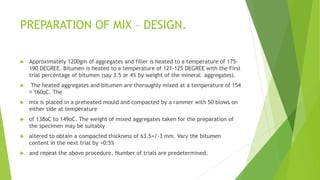 PREPARATION OF MIX – DESIGN.
 Approximately 1200gm of aggregates and filler is heated to a temperature of 175-
190 DEGREE. Bitumen is heated to a temperature of 121-125 DEGREE with the First
trial percentage of bitumen (say 3.5 or 4% by weight of the mineral aggregates).
 The heated aggregates and bitumen are thoroughly mixed at a temperature of 154
􀀀 160oC. The
 mix is placed in a preheated mould and compacted by a rammer with 50 blows on
either side at temperature
 of 138oC to 149oC. The weight of mixed aggregates taken for the preparation of
the specimen may be suitably
 altered to obtain a compacted thickness of 63.5+/-3 mm. Vary the bitumen
content in the next trial by +0:5%
 and repeat the above procedure. Number of trials are predetermined.
 