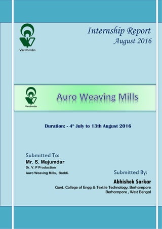 Internship Report
August 2016
Duration: - 4th
July to 13th August 2016
Submitted To:
Mr. S. Majumdar
Sr. V. P Production
Auro Weaving Mills, Baddi. Submitted By:
Abhishek Sarkar
Govt. College of Engg & Textile Technology, Berhampore
Berhampore , West Bengal
 