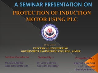 A SEMINAR PRESENTATION ON
      PROTECTION OF INDUCTION
         MOTOR USING PLC




                    ELECTRICAL ENGINEERING
             GOVERNMENT ENGINEERING COLLEGE ,AJMER

Seminar Coordinator    Guided By :-           Presented By:-
Mr. K.G Sharma        Dr. Lata Gidwani       ABHISHEK MATHUR
Associate professor   Assistant professor       VIII th semester
                                              Electrical Branch
 