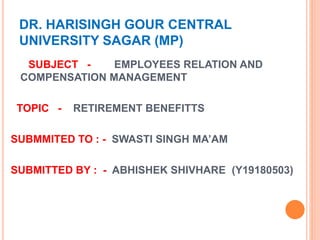 DR. HARISINGH GOUR CENTRAL
UNIVERSITY SAGAR (MP)
SUBJECT - EMPLOYEES RELATION AND
COMPENSATION MANAGEMENT
TOPIC - RETIREMENT BENEFITTS
SUBMMITED TO : - SWASTI SINGH MA’AM
SUBMITTED BY : - ABHISHEK SHIVHARE (Y19180503)
 