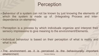 Group: 01 Decision Making 1
Perception
• Behaviour of a system can not be known by just knowing the elements of
which the system is made up of. (Integrating Process and inter-
dependence on elements)
• Perception is a process by which individuals organize and interpret their
sensory impressions to give meaning to the environment/Elements.
• Individual behaviour is based on their perception of what is reality and
what is not.
• The environment as it is perceived is the behaviourally important
environment.
 