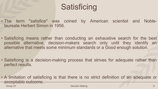 Group: 01 Decision Making 6
Satisficing
• The term "satisfice" was coined by American scientist and Noble-
laureate Herber...