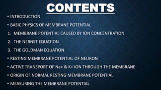 CONTENTS
• INTRODUCTION
• BASIC PHYSICS OF MEMBRANE POTENTIAL
1. MEMBRANE POTENTIAL CAUSED BY ION CONCENTRATION
2. THE NERNST EQUATION
3. THE GOLDMAN EQUATION
• RESTING MEMBRANE POTENTIAL OF NEURON
• ACTIVE TRANSPORT OF Na+ & K+ ION THROUGH THE MEMBRANE
• ORIGIN OF NORMAL RESTING MEMBRANE POTENTIAL
• MEASURING THE MEMBRANE POTENTIAL
 