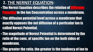 2. THE NERNST EQUATION:
•The Nernst Equation describes the relation of Diffusion
Potential to the Ion Concentration across a membrane.
•The diffusion potential level across a membrane that
exactly opposes the net diffusion of a particular ion is
called Nernst Potential.
•The magnitude of Nernst Potential is determined by the
ratio of the conc. of specific ion on the both sides of
membrane.
•The greater the ratio, the greater is the tendency of ion to
 